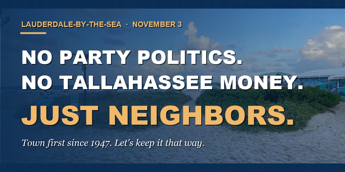 Lauderdale-By-The-Sea, November 3. No party politics. No Tallahassee money. Just neighbors. Town first since 1947. Let&rsquo;s keep it that way.
