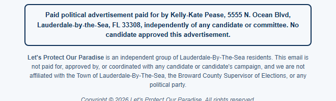 Our footer: Paid political advertisement paid for by Kelly-Kate Pease, 5555 N. Ocean Blvd, Lauderdale-by-the-Sea, FL 33308, independently of any candidate or committee. No candidate approved this advertisement. Let&rsquo;s Protect Our Paradise is an independent group of Lauderdale-By-The-Sea residents.